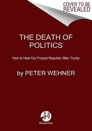 The Death of Politics: How to Heal Our Frayed Republic After Trump de Peter Wehner