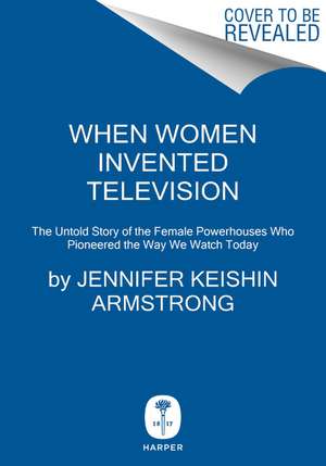 When Women Invented Television: The Untold Story of the Female Powerhouses Who Pioneered the Way We Watch Today de Jennifer Keishin Armstrong