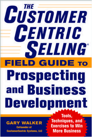 The CustomerCentric Selling® Field Guide to Prospecting and Business Development: Techniques, Tools, and Exercises to Win More Business de Gary Walker