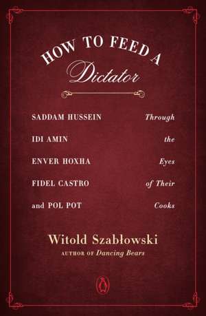 How to Feed a Dictator: Saddam Hussein, Idi Amin, Enver Hoxha, Fidel Castro, and Pol Pot Through the Eyes of Their Cooks de Witold Szablowski