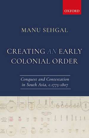 Creating an Early Colonial Order: Conquest and Contestation in South Asia, c.1775-1807 de Manu Sehgal