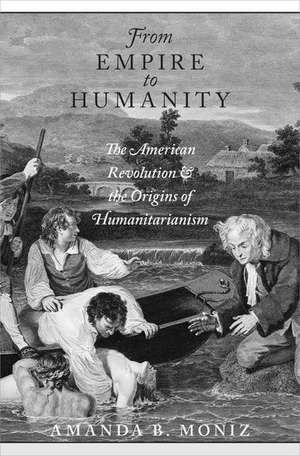 From Empire to Humanity: The American Revolution and the Origins of Humanitarianism de Amanda B. Moniz