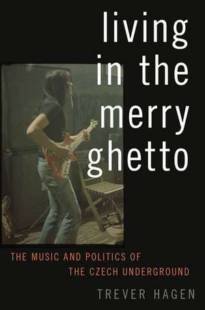 Living in The Merry Ghetto: The Music and Politics of the Czech Underground de Trever Hagen