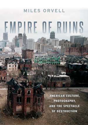 Empire of Ruins: American Culture, Photography, and the Spectacle of Destruction de Miles Orvell