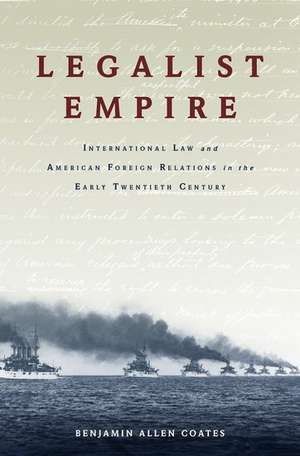 Legalist Empire: International Law and American Foreign Relations in the Early Twentieth Century de Benjamin Allen Coates