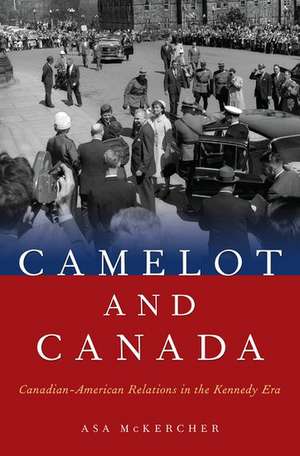 Camelot and Canada: Canadian-American Relations in the Kennedy Era de Asa McKercher