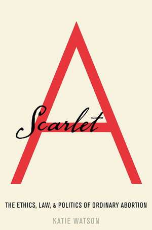 Scarlet A: The Ethics, Law, and Politics of Ordinary Abortion de Katie Watson