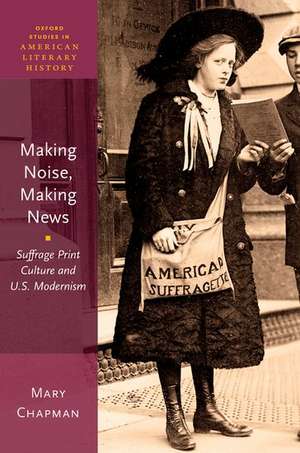 Making Noise, Making News: Suffrage Print Culture and U.S. Modernism de Mary Chapman