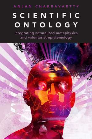 Scientific Ontology: Integrating Naturalized Metaphysics and Voluntarist Epistemology de Anjan Chakravartty