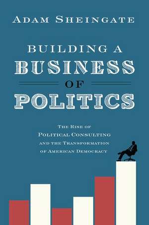 Building a Business of Politics: The Rise of Political Consulting and the Transformation of American Democracy de Adam Sheingate