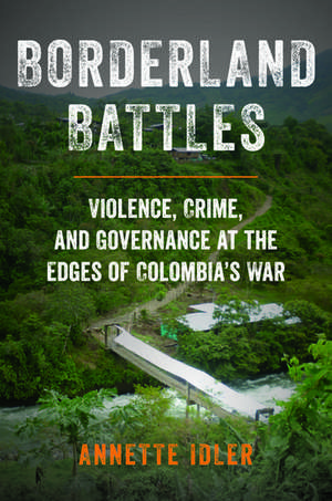 Borderland Battles: Violence, Crime, and Governance at the Edges of Colombia's War de Annette Idler