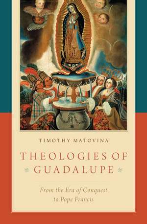 Theologies of Guadalupe: From the Era of Conquest to Pope Francis de Timothy Matovina