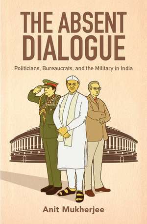 The Absent Dialogue: Politicians, Bureaucrats, and the Military in India de Anit Mukherjee