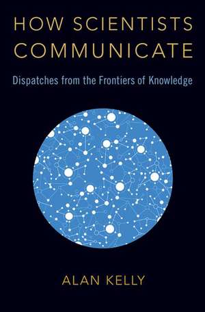 How Scientists Communicate: Dispatches from the Frontiers of Knowledge de Alan Kelly