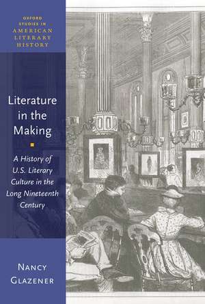 Literature in the Making: A History of U.S. Literary Culture in the Long Nineteenth Century de Nancy Glazener