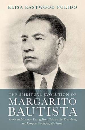 The Spiritual Evolution of Margarito Bautista: Mexican Mormon Evangelizer, Polygamist Dissident, and Utopian Founder, 1878-1961 de Elisa Eastwood Pulido