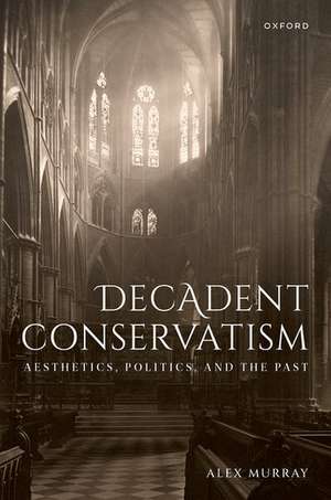 Decadent Conservatism: Aesthetics, Politics, and the Past de Alex Murray