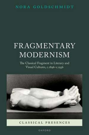 Fragmentary Modernism: The Classical Fragment in Literary and Visual Cultures, c.1896 - c.1936 de Nora Goldschmidt