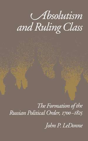 Absolutism and Ruling Class: The Formation of the Russian Political Order, 1700-1825 de John P. LeDonne