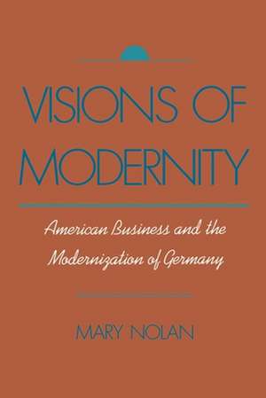 Visions of Modernity: American Business and the Modernization of Germany de Mary Nolan