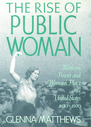 The Rise of Public Woman: Woman's Power and Woman's Place in the United States, 1630-1970 de Glenna Matthews