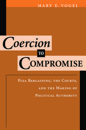 Coercion to Compromise: Plea Bargaining, the Courts, and the Making of Political Authority de Mary E. Vogel