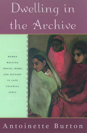 Dwelling in the Archive: Women Writing House, Home, and History in Late Colonial India de Antoinette Burton