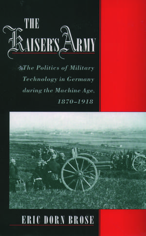 The Kaiser's Army: The Politics of Military Technology in Germany during the Machine Age, 1870-1918 de Eric Dorn Brose