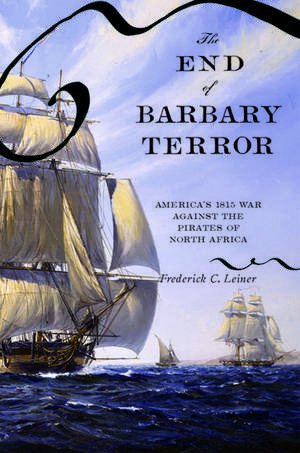 The End of Barbary Terror: America's 1815 War against the Pirates of North Africa de Frederick C. Leiner