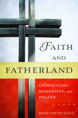 Faith and Fatherland: Catholicism, Modernity, and Poland de Brian Porter-Szucs