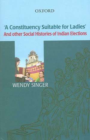 'A Constituency Suitable For Ladies': And Other Social Histories of Indian Elections de Wendy Singer