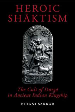 Heroic Shāktism: The Cult of Durgā in Ancient Indian Kingship de Bihani Sarkar