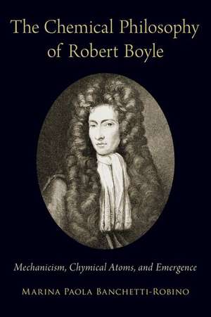 The Chemical Philosophy of Robert Boyle: Mechanicism, Chymical Atoms, and Emergence de Marina Paola Banchetti-Robino