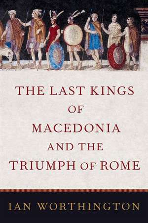 The Last Kings of Macedonia and the Triumph of Rome de Ian Worthington