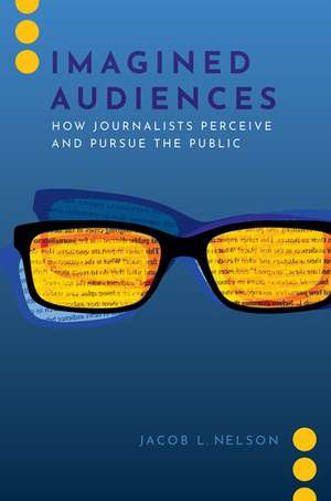 Imagined Audiences: How Journalists Perceive and Pursue the Public de Jacob L. Nelson