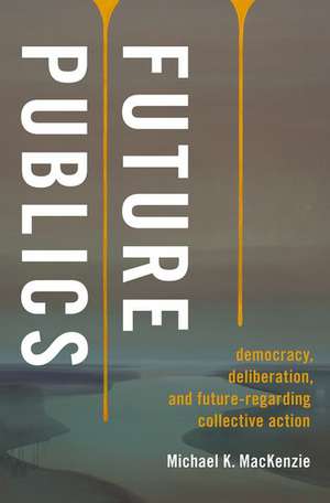 Future Publics: Democracy, Deliberation, and Future-Regarding Collective Action de Michael K. MacKenzie