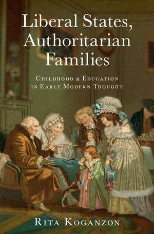 Liberal States, Authoritarian Families: Childhood and Education in Early Modern Thought de Rita Koganzon