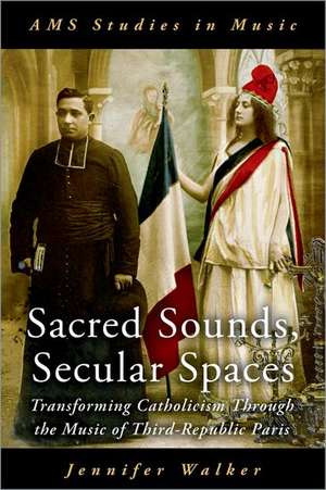 Sacred Sounds, Secular Spaces: Transforming Catholicism Through the Music of Third-Republic Paris de Jennifer Walker