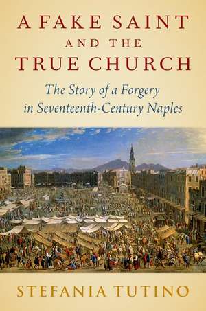 A Fake Saint and the True Church: The Story of a Forgery in Seventeenth-Century Naples de Stefania Tutino