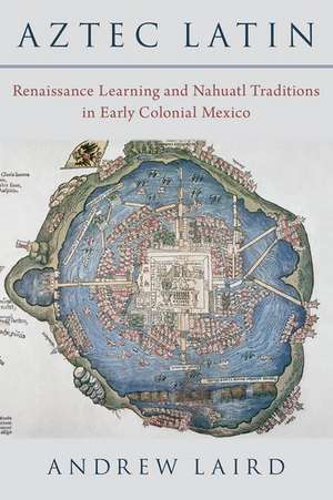 Aztec Latin: Renaissance Learning and Nahuatl Traditions in Early Colonial Mexico de Andrew Laird