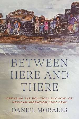 Between Here and There: Creating the Political Economy of Mexican Migration, 1900-1942 de Daniel Morales