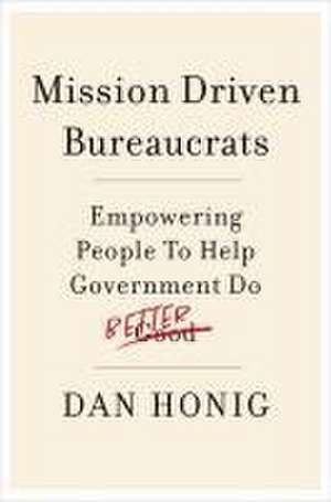 Mission Driven Bureaucrats: Empowering People To Help Government Do Better de Dan Honig