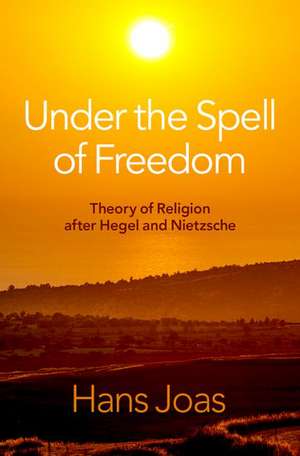 Under the Spell of Freedom: Theory of Religion after Hegel and Nietzsche de Hans Joas