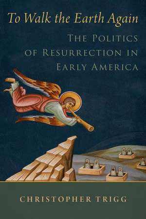 To Walk the Earth Again: The Politics of Resurrection in Early America de Christopher Trigg