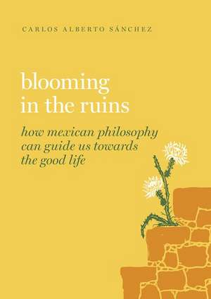 Blooming in the Ruins: How Mexican Philosophy Can Guide Us toward the Good Life de Carlos Alberto Sánchez