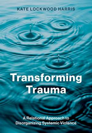 Transforming Trauma: A Relational Approach to Disorganizing Systemic Violence de Kate Lockwood Harris