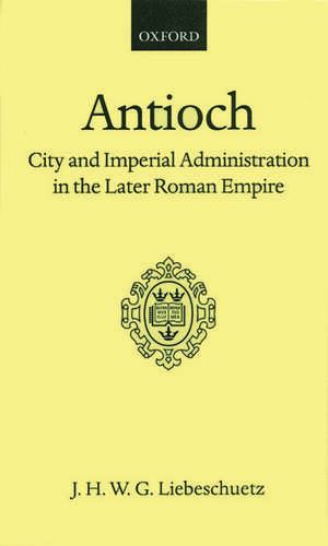 Antioch: City and Imperial Administration in the Later Roman Empire de J. H. W. G. Liebeschuetz