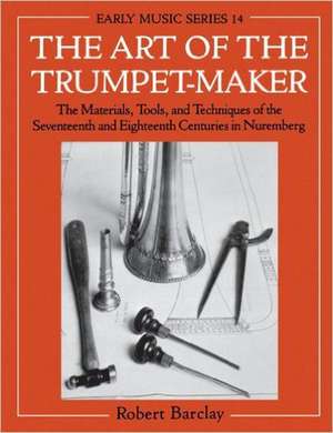 The Art of the Trumpet-Maker: The Materials, Tools, and Techniques of the Seventeenth and Eighteenth Centuries in Nuremberg de Robert Barclay