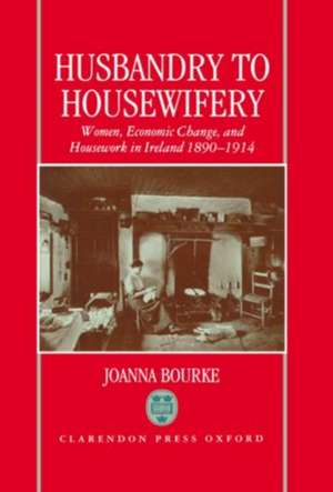 Husbandry to Housewifery: Women, Economic Change, and Housework in Ireland 1890-1914 de Joanna Bourke