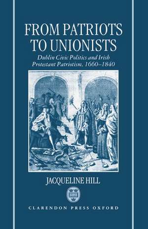 From Patriots to Unionists: Dublin Civic Politics and Irish Protestant Patriotism, 1660-1840 de Jacqueline Hill